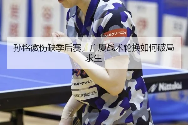 孙铭徽伤缺季后赛，广厦战术轮换如何破局求生