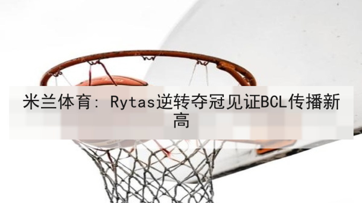 米兰体育: Rytas逆转夺冠见证BCL传播新高 米兰体育: Rytas逆转夺冠见证BCL传播新高