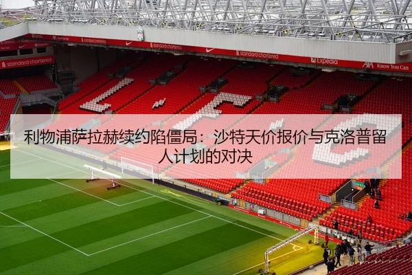 利物浦萨拉赫续约陷僵局：沙特天价报价与克洛普留人计划的对决