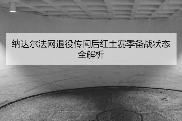 纳达尔法网退役传闻后红土赛季备战状态全解析