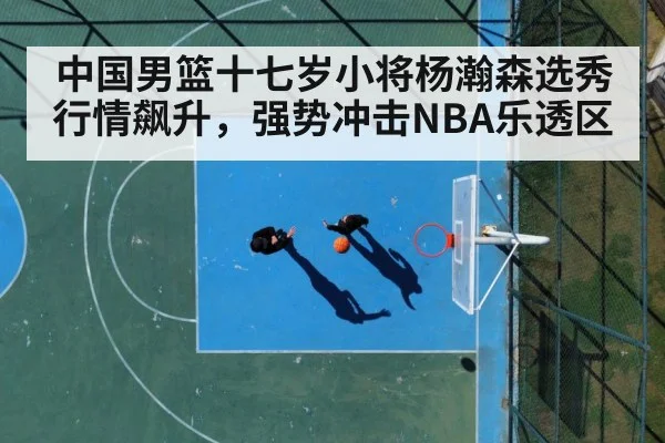 中国男篮十七岁小将杨瀚森选秀行情飙升，强势冲击NBA乐透区