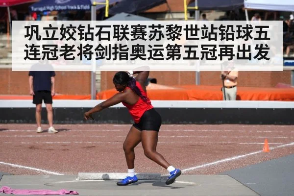 巩立姣钻石联赛苏黎世站铅球五连冠老将剑指奥运第五冠再出发